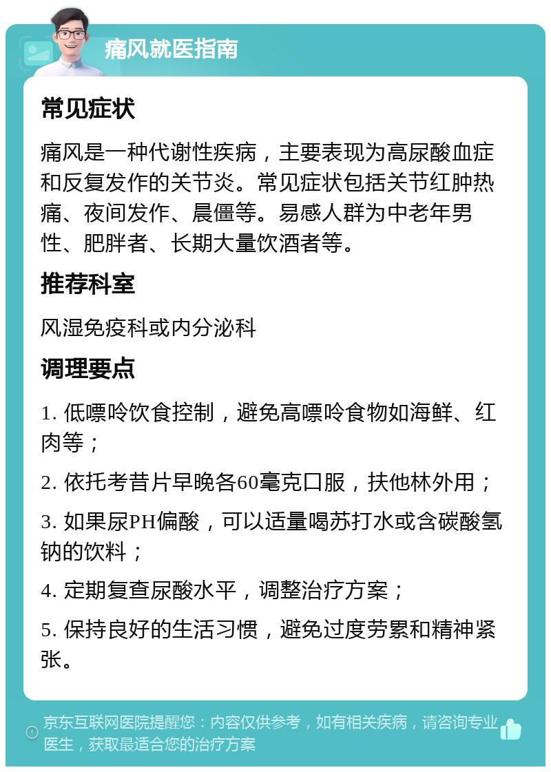 痛风就医指南 常见症状 痛风是一种代谢性疾病，主要表现为高尿酸血症和反复发作的关节炎。常见症状包括关节红肿热痛、夜间发作、晨僵等。易感人群为中老年男性、肥胖者、长期大量饮酒者等。 推荐科室 风湿免疫科或内分泌科 调理要点 1. 低嘌呤饮食控制，避免高嘌呤食物如海鲜、红肉等； 2. 依托考昔片早晚各60毫克口服，扶他林外用； 3. 如果尿PH偏酸，可以适量喝苏打水或含碳酸氢钠的饮料； 4. 定期复查尿酸水平，调整治疗方案； 5. 保持良好的生活习惯，避免过度劳累和精神紧张。