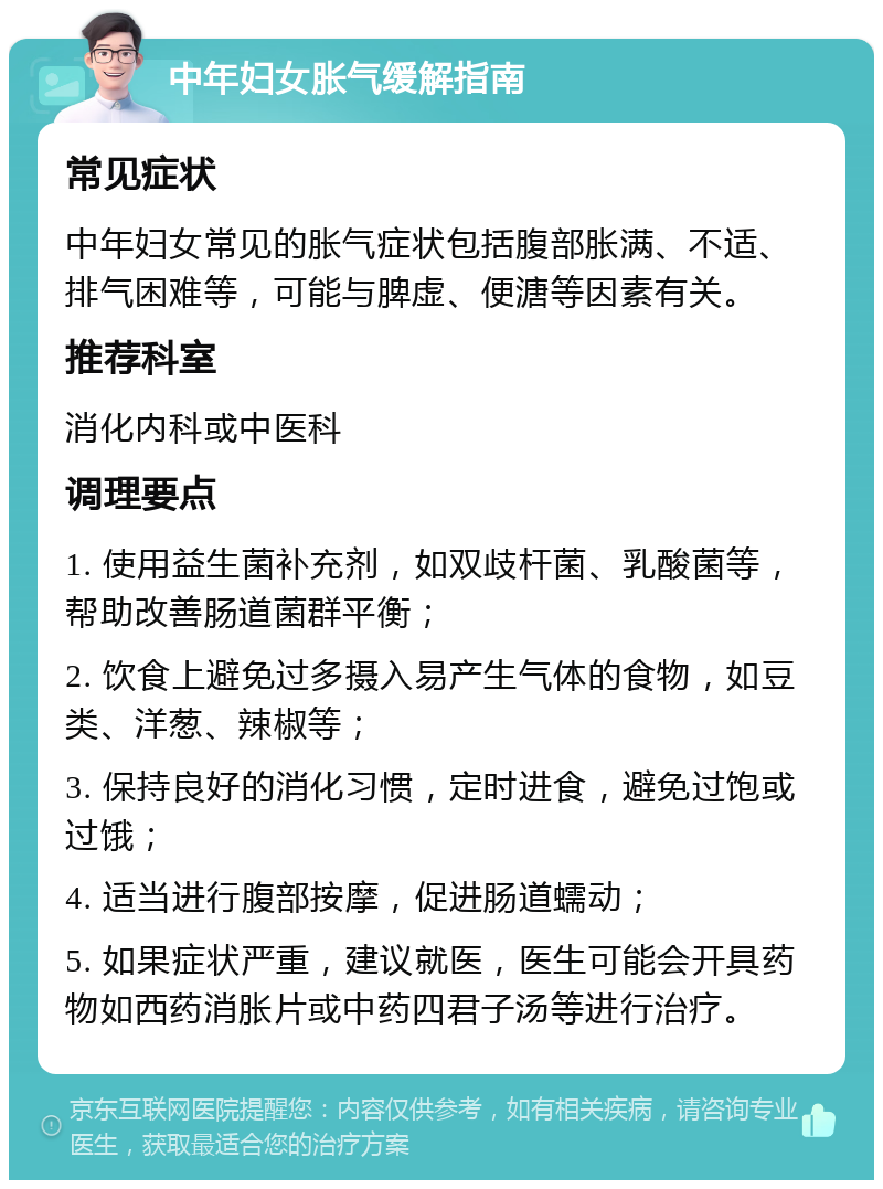 中年妇女胀气缓解指南 常见症状 中年妇女常见的胀气症状包括腹部胀满、不适、排气困难等，可能与脾虚、便溏等因素有关。 推荐科室 消化内科或中医科 调理要点 1. 使用益生菌补充剂，如双歧杆菌、乳酸菌等，帮助改善肠道菌群平衡； 2. 饮食上避免过多摄入易产生气体的食物，如豆类、洋葱、辣椒等； 3. 保持良好的消化习惯，定时进食，避免过饱或过饿； 4. 适当进行腹部按摩，促进肠道蠕动； 5. 如果症状严重，建议就医，医生可能会开具药物如西药消胀片或中药四君子汤等进行治疗。