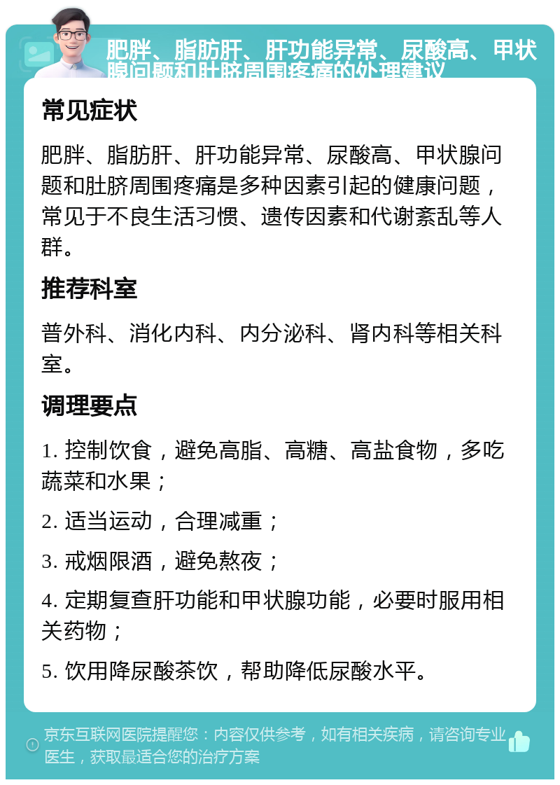 肥胖、脂肪肝、肝功能异常、尿酸高、甲状腺问题和肚脐周围疼痛的处理建议 常见症状 肥胖、脂肪肝、肝功能异常、尿酸高、甲状腺问题和肚脐周围疼痛是多种因素引起的健康问题，常见于不良生活习惯、遗传因素和代谢紊乱等人群。 推荐科室 普外科、消化内科、内分泌科、肾内科等相关科室。 调理要点 1. 控制饮食，避免高脂、高糖、高盐食物，多吃蔬菜和水果； 2. 适当运动，合理减重； 3. 戒烟限酒，避免熬夜； 4. 定期复查肝功能和甲状腺功能，必要时服用相关药物； 5. 饮用降尿酸茶饮，帮助降低尿酸水平。