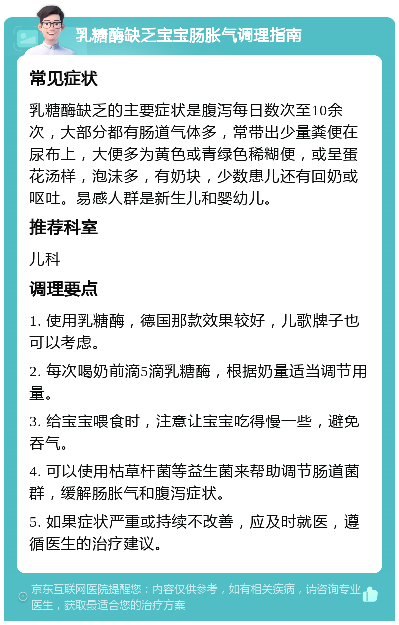 乳糖酶缺乏宝宝肠胀气调理指南 常见症状 乳糖酶缺乏的主要症状是腹泻每日数次至10余次，大部分都有肠道气体多，常带出少量粪便在尿布上，大便多为黄色或青绿色稀糊便，或呈蛋花汤样，泡沫多，有奶块，少数患儿还有回奶或呕吐。易感人群是新生儿和婴幼儿。 推荐科室 儿科 调理要点 1. 使用乳糖酶，德国那款效果较好，儿歌牌子也可以考虑。 2. 每次喝奶前滴5滴乳糖酶，根据奶量适当调节用量。 3. 给宝宝喂食时，注意让宝宝吃得慢一些，避免吞气。 4. 可以使用枯草杆菌等益生菌来帮助调节肠道菌群，缓解肠胀气和腹泻症状。 5. 如果症状严重或持续不改善，应及时就医，遵循医生的治疗建议。