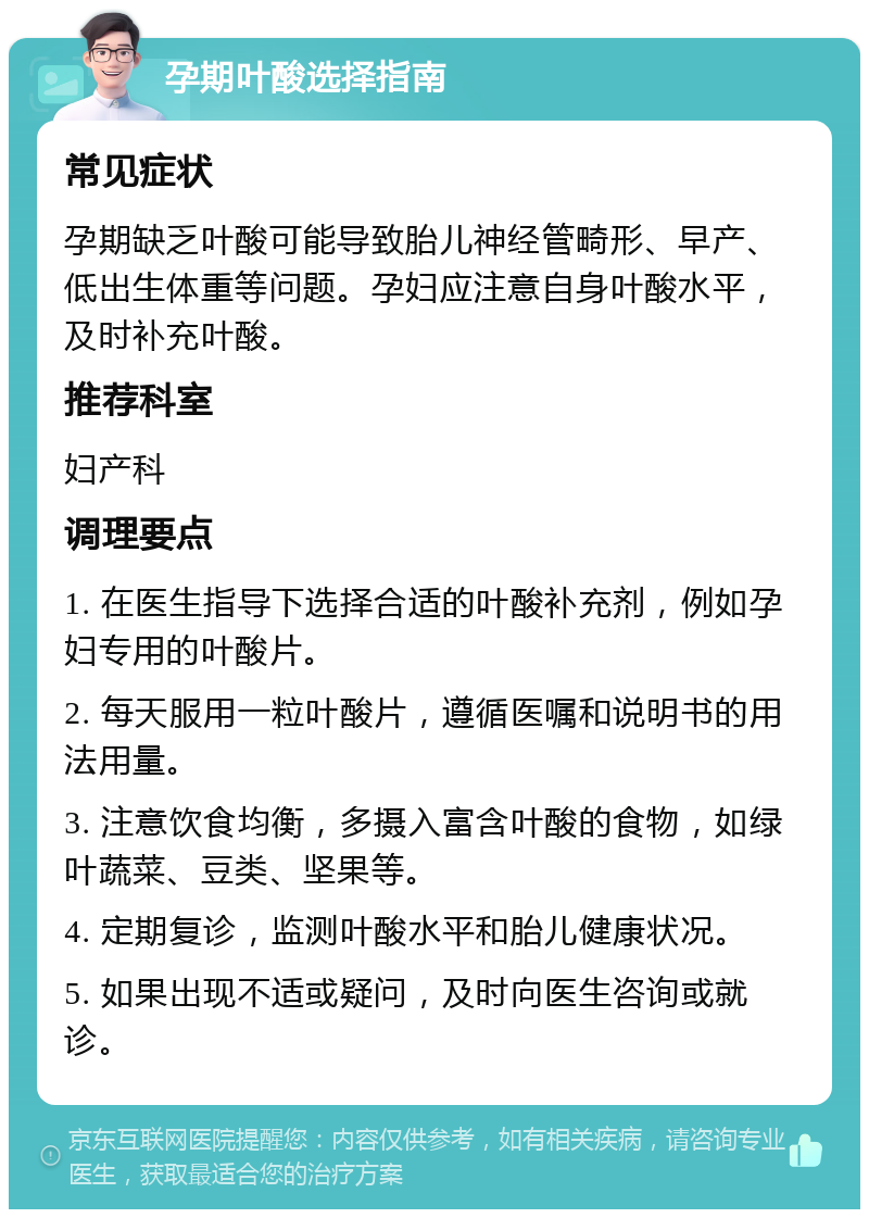 孕期叶酸选择指南 常见症状 孕期缺乏叶酸可能导致胎儿神经管畸形、早产、低出生体重等问题。孕妇应注意自身叶酸水平，及时补充叶酸。 推荐科室 妇产科 调理要点 1. 在医生指导下选择合适的叶酸补充剂，例如孕妇专用的叶酸片。 2. 每天服用一粒叶酸片，遵循医嘱和说明书的用法用量。 3. 注意饮食均衡，多摄入富含叶酸的食物，如绿叶蔬菜、豆类、坚果等。 4. 定期复诊，监测叶酸水平和胎儿健康状况。 5. 如果出现不适或疑问，及时向医生咨询或就诊。