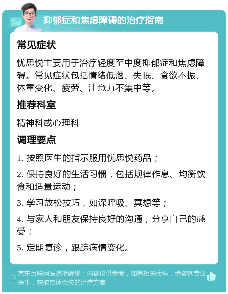 抑郁症和焦虑障碍的治疗指南 常见症状 忧思悦主要用于治疗轻度至中度抑郁症和焦虑障碍。常见症状包括情绪低落、失眠、食欲不振、体重变化、疲劳、注意力不集中等。 推荐科室 精神科或心理科 调理要点 1. 按照医生的指示服用忧思悦药品； 2. 保持良好的生活习惯，包括规律作息、均衡饮食和适量运动； 3. 学习放松技巧，如深呼吸、冥想等； 4. 与家人和朋友保持良好的沟通，分享自己的感受； 5. 定期复诊，跟踪病情变化。