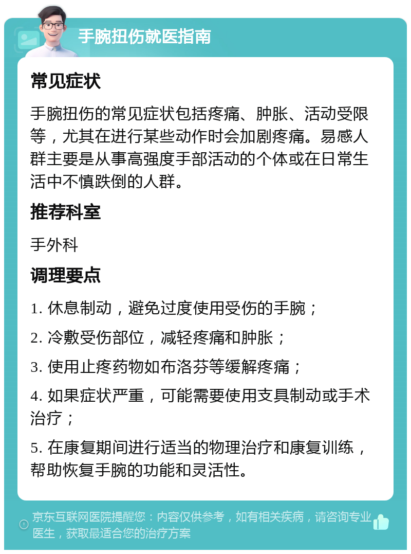 手腕扭伤就医指南 常见症状 手腕扭伤的常见症状包括疼痛、肿胀、活动受限等，尤其在进行某些动作时会加剧疼痛。易感人群主要是从事高强度手部活动的个体或在日常生活中不慎跌倒的人群。 推荐科室 手外科 调理要点 1. 休息制动，避免过度使用受伤的手腕； 2. 冷敷受伤部位，减轻疼痛和肿胀； 3. 使用止疼药物如布洛芬等缓解疼痛； 4. 如果症状严重，可能需要使用支具制动或手术治疗； 5. 在康复期间进行适当的物理治疗和康复训练，帮助恢复手腕的功能和灵活性。