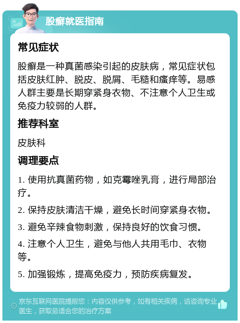 股癣就医指南 常见症状 股癣是一种真菌感染引起的皮肤病，常见症状包括皮肤红肿、脱皮、脱屑、毛糙和瘙痒等。易感人群主要是长期穿紧身衣物、不注意个人卫生或免疫力较弱的人群。 推荐科室 皮肤科 调理要点 1. 使用抗真菌药物，如克霉唑乳膏，进行局部治疗。 2. 保持皮肤清洁干燥，避免长时间穿紧身衣物。 3. 避免辛辣食物刺激，保持良好的饮食习惯。 4. 注意个人卫生，避免与他人共用毛巾、衣物等。 5. 加强锻炼，提高免疫力，预防疾病复发。