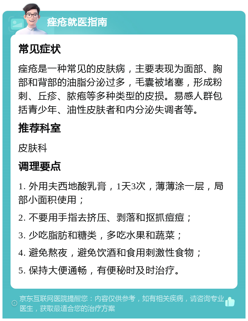 痤疮就医指南 常见症状 痤疮是一种常见的皮肤病，主要表现为面部、胸部和背部的油脂分泌过多，毛囊被堵塞，形成粉刺、丘疹、脓疱等多种类型的皮损。易感人群包括青少年、油性皮肤者和内分泌失调者等。 推荐科室 皮肤科 调理要点 1. 外用夫西地酸乳膏，1天3次，薄薄涂一层，局部小面积使用； 2. 不要用手指去挤压、剥落和抠抓痘痘； 3. 少吃脂肪和糖类，多吃水果和蔬菜； 4. 避免熬夜，避免饮酒和食用刺激性食物； 5. 保持大便通畅，有便秘时及时治疗。