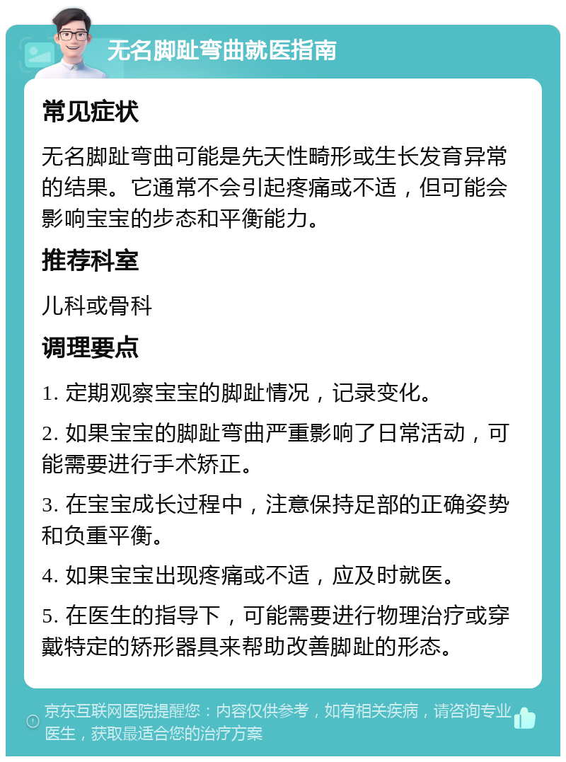 无名脚趾弯曲就医指南 常见症状 无名脚趾弯曲可能是先天性畸形或生长发育异常的结果。它通常不会引起疼痛或不适，但可能会影响宝宝的步态和平衡能力。 推荐科室 儿科或骨科 调理要点 1. 定期观察宝宝的脚趾情况，记录变化。 2. 如果宝宝的脚趾弯曲严重影响了日常活动，可能需要进行手术矫正。 3. 在宝宝成长过程中，注意保持足部的正确姿势和负重平衡。 4. 如果宝宝出现疼痛或不适，应及时就医。 5. 在医生的指导下，可能需要进行物理治疗或穿戴特定的矫形器具来帮助改善脚趾的形态。