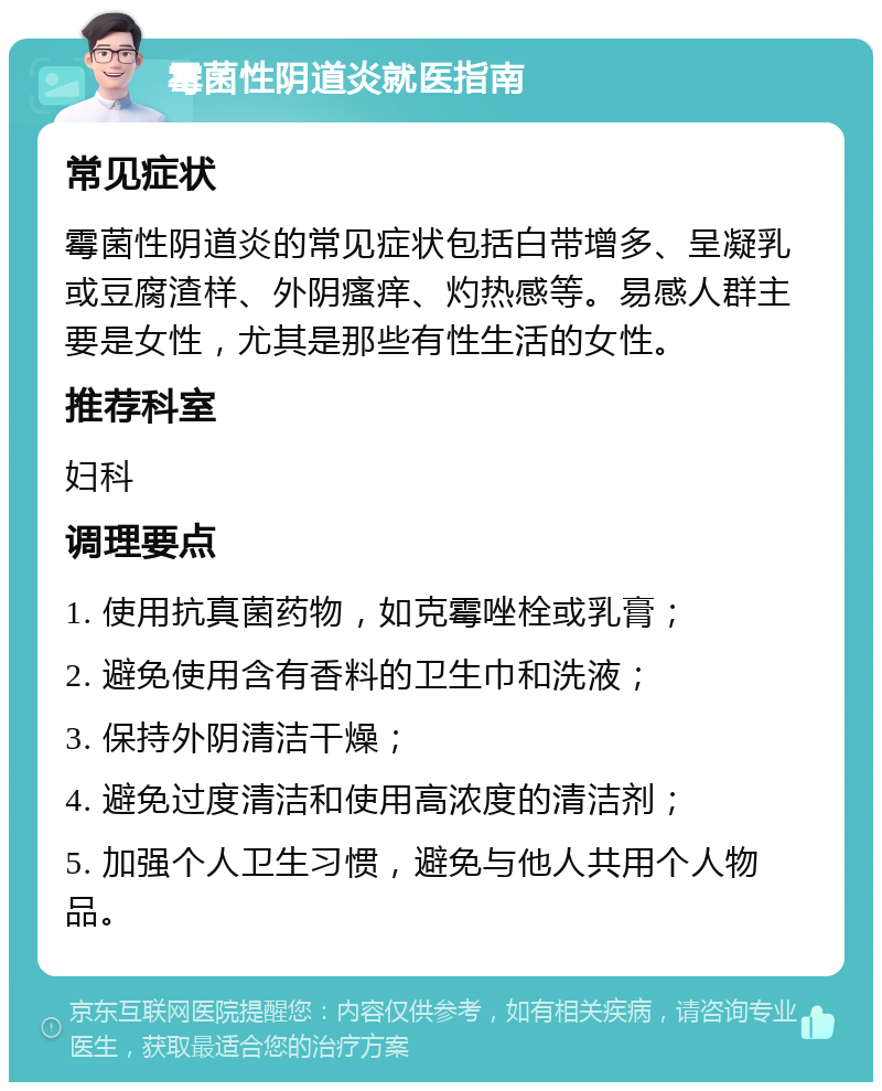 霉菌性阴道炎就医指南 常见症状 霉菌性阴道炎的常见症状包括白带增多、呈凝乳或豆腐渣样、外阴瘙痒、灼热感等。易感人群主要是女性，尤其是那些有性生活的女性。 推荐科室 妇科 调理要点 1. 使用抗真菌药物，如克霉唑栓或乳膏； 2. 避免使用含有香料的卫生巾和洗液； 3. 保持外阴清洁干燥； 4. 避免过度清洁和使用高浓度的清洁剂； 5. 加强个人卫生习惯，避免与他人共用个人物品。