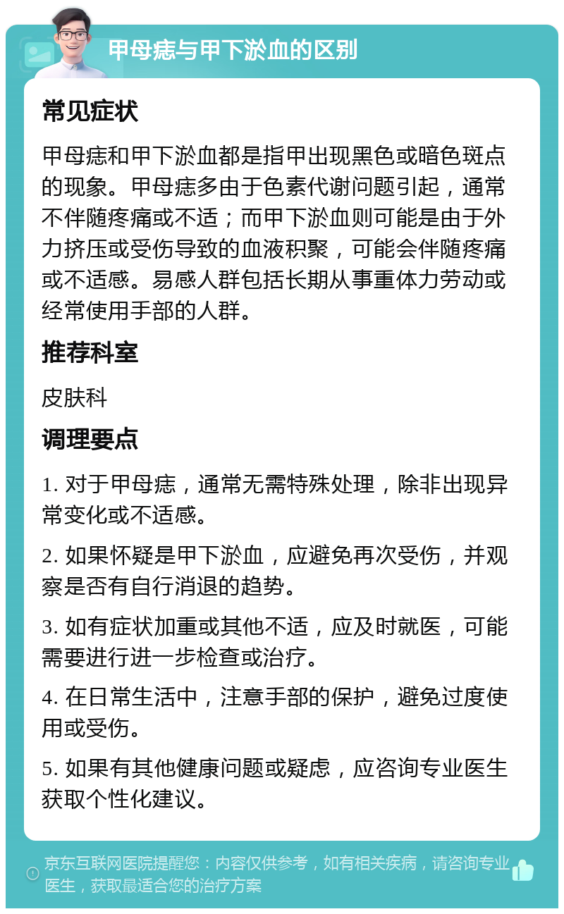 甲母痣与甲下淤血的区别 常见症状 甲母痣和甲下淤血都是指甲出现黑色或暗色斑点的现象。甲母痣多由于色素代谢问题引起，通常不伴随疼痛或不适；而甲下淤血则可能是由于外力挤压或受伤导致的血液积聚，可能会伴随疼痛或不适感。易感人群包括长期从事重体力劳动或经常使用手部的人群。 推荐科室 皮肤科 调理要点 1. 对于甲母痣，通常无需特殊处理，除非出现异常变化或不适感。 2. 如果怀疑是甲下淤血，应避免再次受伤，并观察是否有自行消退的趋势。 3. 如有症状加重或其他不适，应及时就医，可能需要进行进一步检查或治疗。 4. 在日常生活中，注意手部的保护，避免过度使用或受伤。 5. 如果有其他健康问题或疑虑，应咨询专业医生获取个性化建议。