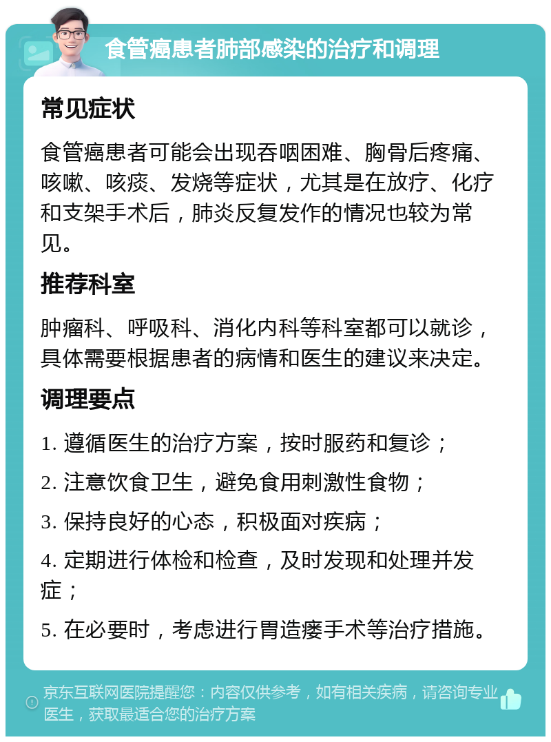 食管癌患者肺部感染的治疗和调理 常见症状 食管癌患者可能会出现吞咽困难、胸骨后疼痛、咳嗽、咳痰、发烧等症状，尤其是在放疗、化疗和支架手术后，肺炎反复发作的情况也较为常见。 推荐科室 肿瘤科、呼吸科、消化内科等科室都可以就诊，具体需要根据患者的病情和医生的建议来决定。 调理要点 1. 遵循医生的治疗方案，按时服药和复诊； 2. 注意饮食卫生，避免食用刺激性食物； 3. 保持良好的心态，积极面对疾病； 4. 定期进行体检和检查，及时发现和处理并发症； 5. 在必要时，考虑进行胃造瘘手术等治疗措施。