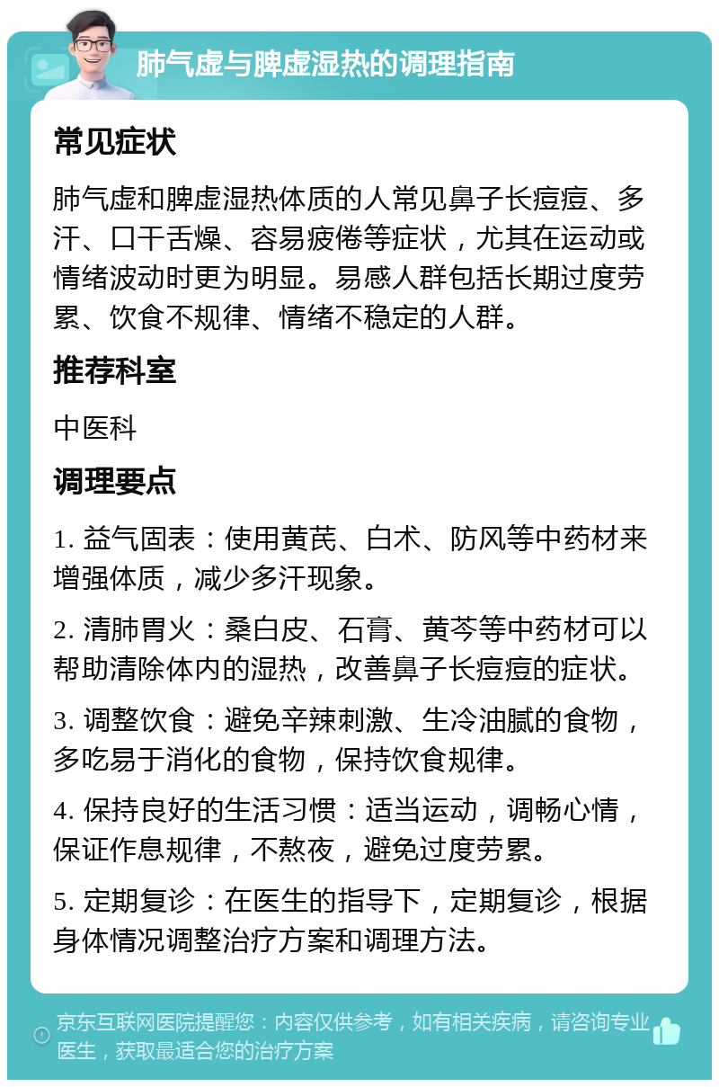 肺气虚与脾虚湿热的调理指南 常见症状 肺气虚和脾虚湿热体质的人常见鼻子长痘痘、多汗、口干舌燥、容易疲倦等症状，尤其在运动或情绪波动时更为明显。易感人群包括长期过度劳累、饮食不规律、情绪不稳定的人群。 推荐科室 中医科 调理要点 1. 益气固表：使用黄芪、白术、防风等中药材来增强体质，减少多汗现象。 2. 清肺胃火：桑白皮、石膏、黄芩等中药材可以帮助清除体内的湿热，改善鼻子长痘痘的症状。 3. 调整饮食：避免辛辣刺激、生冷油腻的食物，多吃易于消化的食物，保持饮食规律。 4. 保持良好的生活习惯：适当运动，调畅心情，保证作息规律，不熬夜，避免过度劳累。 5. 定期复诊：在医生的指导下，定期复诊，根据身体情况调整治疗方案和调理方法。