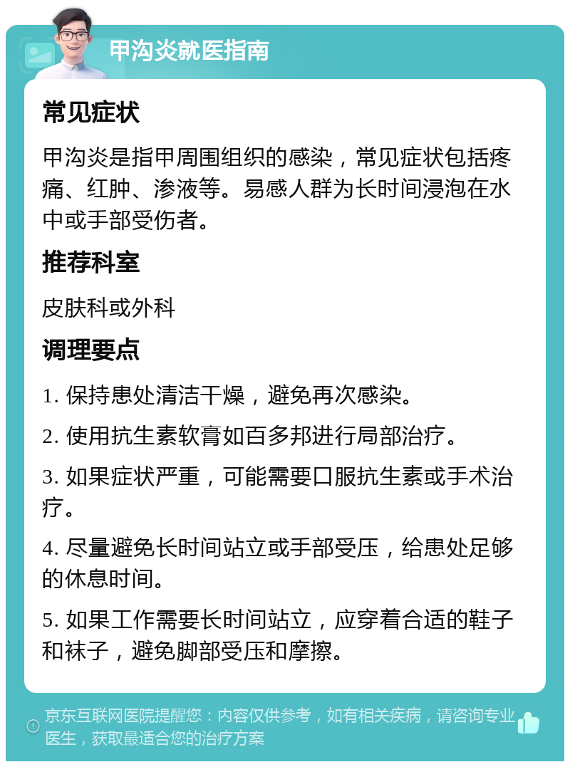 甲沟炎就医指南 常见症状 甲沟炎是指甲周围组织的感染，常见症状包括疼痛、红肿、渗液等。易感人群为长时间浸泡在水中或手部受伤者。 推荐科室 皮肤科或外科 调理要点 1. 保持患处清洁干燥，避免再次感染。 2. 使用抗生素软膏如百多邦进行局部治疗。 3. 如果症状严重，可能需要口服抗生素或手术治疗。 4. 尽量避免长时间站立或手部受压，给患处足够的休息时间。 5. 如果工作需要长时间站立，应穿着合适的鞋子和袜子，避免脚部受压和摩擦。