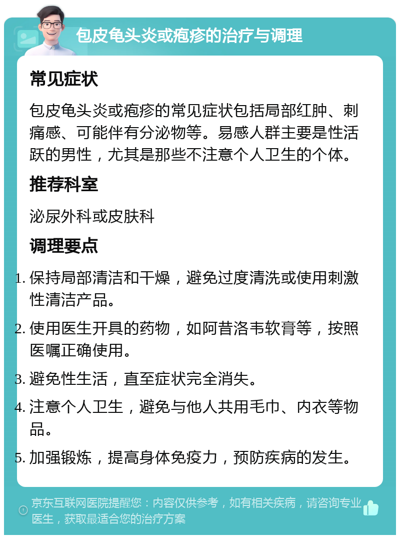 包皮龟头炎或疱疹的治疗与调理 常见症状 包皮龟头炎或疱疹的常见症状包括局部红肿、刺痛感、可能伴有分泌物等。易感人群主要是性活跃的男性，尤其是那些不注意个人卫生的个体。 推荐科室 泌尿外科或皮肤科 调理要点 保持局部清洁和干燥，避免过度清洗或使用刺激性清洁产品。 使用医生开具的药物，如阿昔洛韦软膏等，按照医嘱正确使用。 避免性生活，直至症状完全消失。 注意个人卫生，避免与他人共用毛巾、内衣等物品。 加强锻炼，提高身体免疫力，预防疾病的发生。