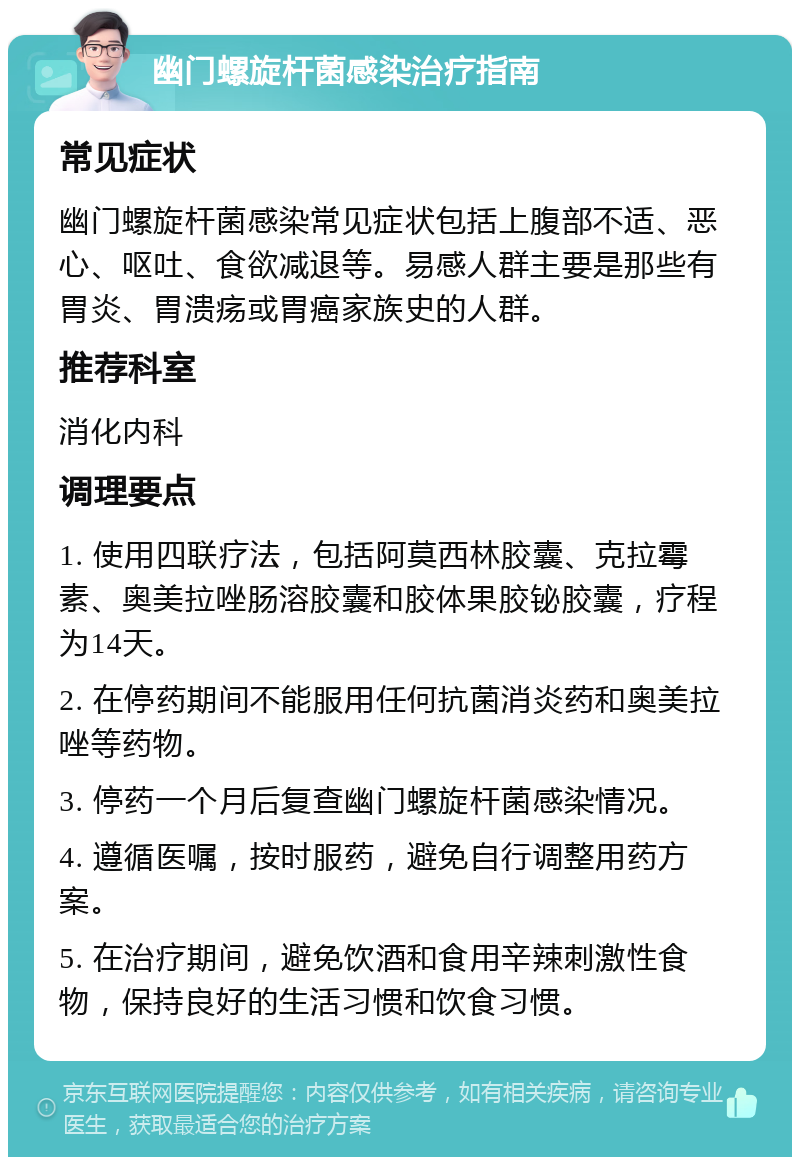 幽门螺旋杆菌感染治疗指南 常见症状 幽门螺旋杆菌感染常见症状包括上腹部不适、恶心、呕吐、食欲减退等。易感人群主要是那些有胃炎、胃溃疡或胃癌家族史的人群。 推荐科室 消化内科 调理要点 1. 使用四联疗法，包括阿莫西林胶囊、克拉霉素、奥美拉唑肠溶胶囊和胶体果胶铋胶囊，疗程为14天。 2. 在停药期间不能服用任何抗菌消炎药和奥美拉唑等药物。 3. 停药一个月后复查幽门螺旋杆菌感染情况。 4. 遵循医嘱，按时服药，避免自行调整用药方案。 5. 在治疗期间，避免饮酒和食用辛辣刺激性食物，保持良好的生活习惯和饮食习惯。