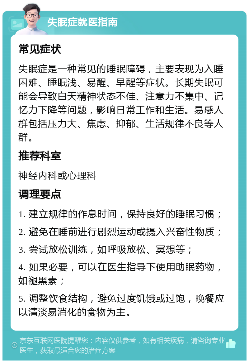 失眠症就医指南 常见症状 失眠症是一种常见的睡眠障碍，主要表现为入睡困难、睡眠浅、易醒、早醒等症状。长期失眠可能会导致白天精神状态不佳、注意力不集中、记忆力下降等问题，影响日常工作和生活。易感人群包括压力大、焦虑、抑郁、生活规律不良等人群。 推荐科室 神经内科或心理科 调理要点 1. 建立规律的作息时间，保持良好的睡眠习惯； 2. 避免在睡前进行剧烈运动或摄入兴奋性物质； 3. 尝试放松训练，如呼吸放松、冥想等； 4. 如果必要，可以在医生指导下使用助眠药物，如褪黑素； 5. 调整饮食结构，避免过度饥饿或过饱，晚餐应以清淡易消化的食物为主。