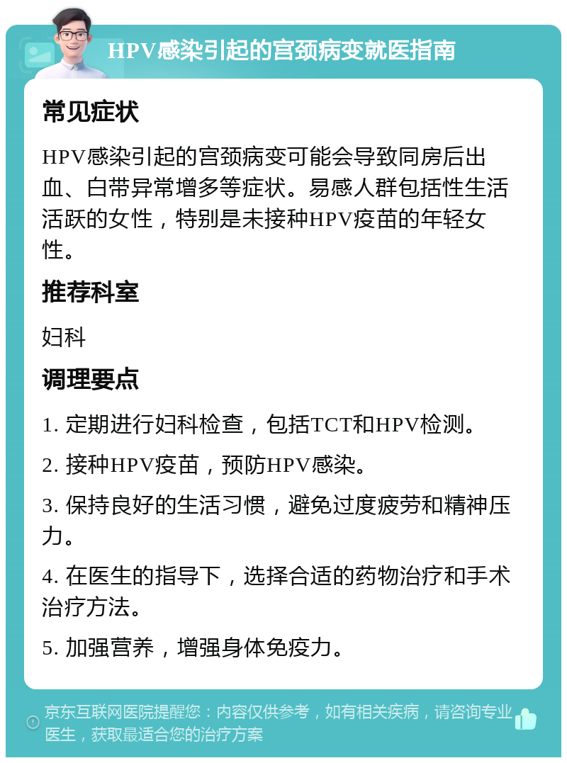 HPV感染引起的宫颈病变就医指南 常见症状 HPV感染引起的宫颈病变可能会导致同房后出血、白带异常增多等症状。易感人群包括性生活活跃的女性，特别是未接种HPV疫苗的年轻女性。 推荐科室 妇科 调理要点 1. 定期进行妇科检查，包括TCT和HPV检测。 2. 接种HPV疫苗，预防HPV感染。 3. 保持良好的生活习惯，避免过度疲劳和精神压力。 4. 在医生的指导下，选择合适的药物治疗和手术治疗方法。 5. 加强营养，增强身体免疫力。