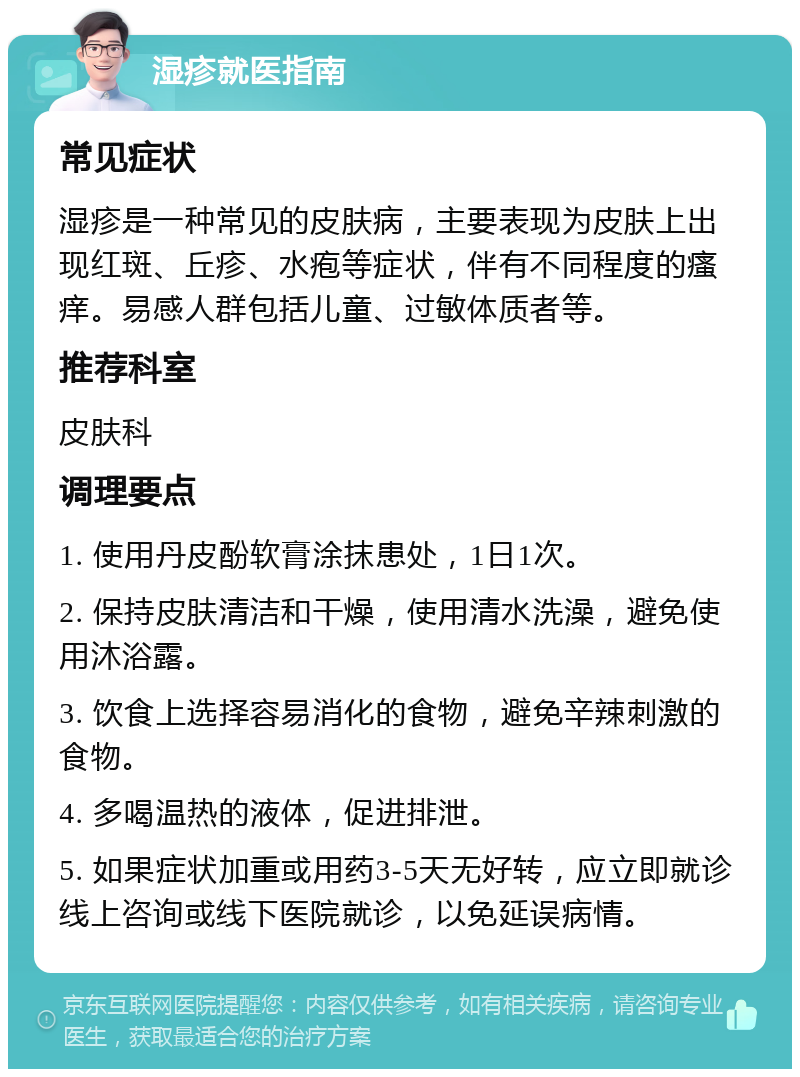 湿疹就医指南 常见症状 湿疹是一种常见的皮肤病，主要表现为皮肤上出现红斑、丘疹、水疱等症状，伴有不同程度的瘙痒。易感人群包括儿童、过敏体质者等。 推荐科室 皮肤科 调理要点 1. 使用丹皮酚软膏涂抹患处，1日1次。 2. 保持皮肤清洁和干燥，使用清水洗澡，避免使用沐浴露。 3. 饮食上选择容易消化的食物，避免辛辣刺激的食物。 4. 多喝温热的液体，促进排泄。 5. 如果症状加重或用药3-5天无好转，应立即就诊线上咨询或线下医院就诊，以免延误病情。