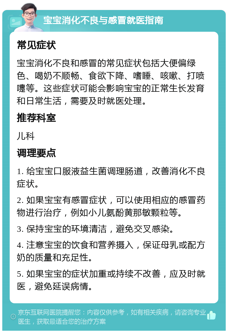 宝宝消化不良与感冒就医指南 常见症状 宝宝消化不良和感冒的常见症状包括大便偏绿色、喝奶不顺畅、食欲下降、嗜睡、咳嗽、打喷嚏等。这些症状可能会影响宝宝的正常生长发育和日常生活，需要及时就医处理。 推荐科室 儿科 调理要点 1. 给宝宝口服液益生菌调理肠道，改善消化不良症状。 2. 如果宝宝有感冒症状，可以使用相应的感冒药物进行治疗，例如小儿氨酚黄那敏颗粒等。 3. 保持宝宝的环境清洁，避免交叉感染。 4. 注意宝宝的饮食和营养摄入，保证母乳或配方奶的质量和充足性。 5. 如果宝宝的症状加重或持续不改善，应及时就医，避免延误病情。