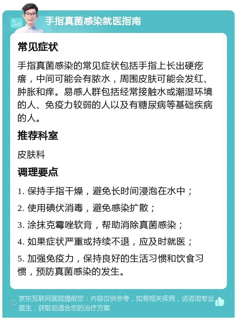 手指真菌感染就医指南 常见症状 手指真菌感染的常见症状包括手指上长出硬疙瘩，中间可能会有脓水，周围皮肤可能会发红、肿胀和痒。易感人群包括经常接触水或潮湿环境的人、免疫力较弱的人以及有糖尿病等基础疾病的人。 推荐科室 皮肤科 调理要点 1. 保持手指干燥，避免长时间浸泡在水中； 2. 使用碘伏消毒，避免感染扩散； 3. 涂抹克霉唑软膏，帮助消除真菌感染； 4. 如果症状严重或持续不退，应及时就医； 5. 加强免疫力，保持良好的生活习惯和饮食习惯，预防真菌感染的发生。