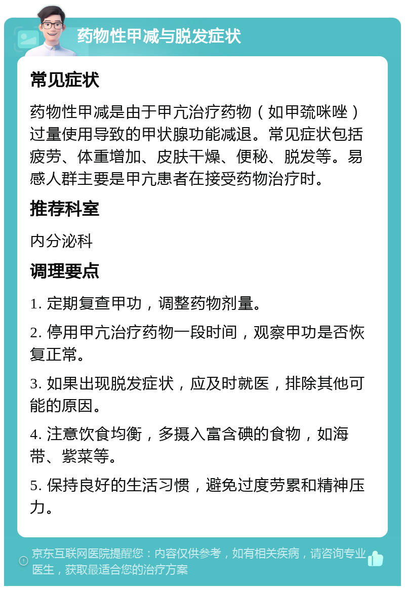 药物性甲减与脱发症状 常见症状 药物性甲减是由于甲亢治疗药物（如甲巯咪唑）过量使用导致的甲状腺功能减退。常见症状包括疲劳、体重增加、皮肤干燥、便秘、脱发等。易感人群主要是甲亢患者在接受药物治疗时。 推荐科室 内分泌科 调理要点 1. 定期复查甲功，调整药物剂量。 2. 停用甲亢治疗药物一段时间，观察甲功是否恢复正常。 3. 如果出现脱发症状，应及时就医，排除其他可能的原因。 4. 注意饮食均衡，多摄入富含碘的食物，如海带、紫菜等。 5. 保持良好的生活习惯，避免过度劳累和精神压力。