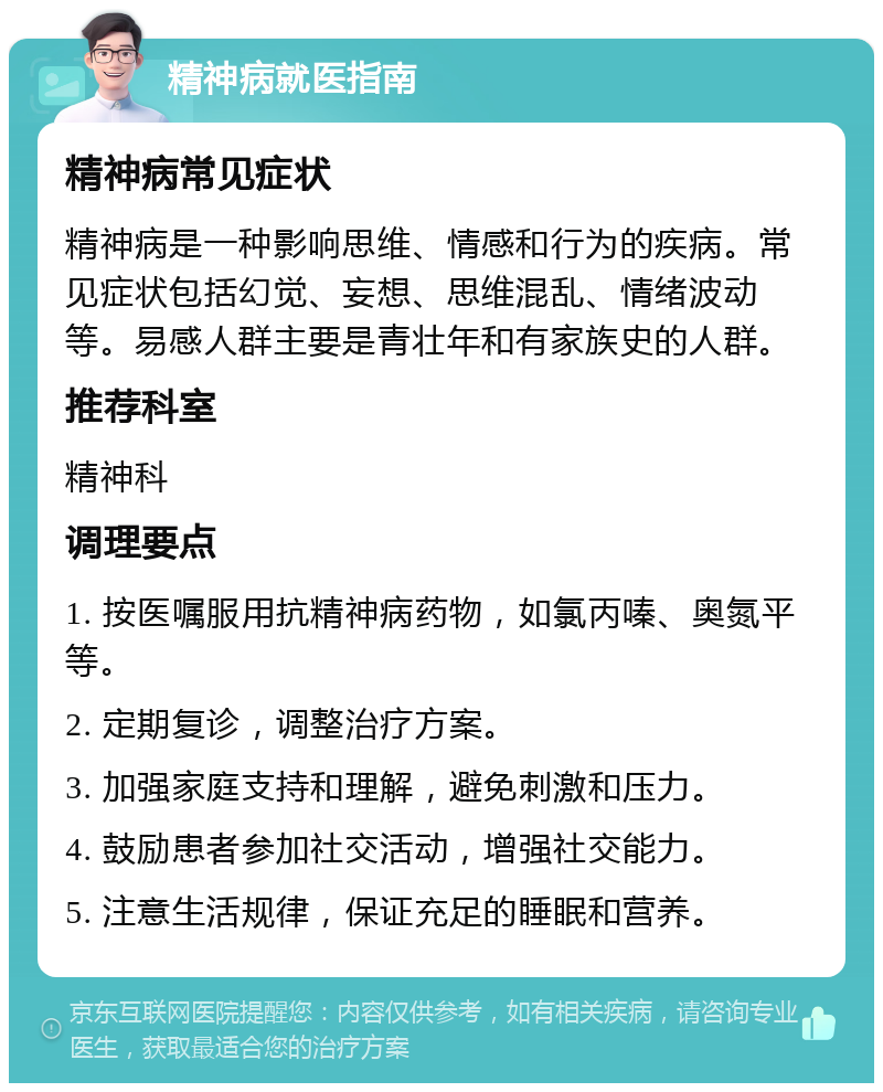 精神病就医指南 精神病常见症状 精神病是一种影响思维、情感和行为的疾病。常见症状包括幻觉、妄想、思维混乱、情绪波动等。易感人群主要是青壮年和有家族史的人群。 推荐科室 精神科 调理要点 1. 按医嘱服用抗精神病药物，如氯丙嗪、奥氮平等。 2. 定期复诊，调整治疗方案。 3. 加强家庭支持和理解，避免刺激和压力。 4. 鼓励患者参加社交活动，增强社交能力。 5. 注意生活规律，保证充足的睡眠和营养。