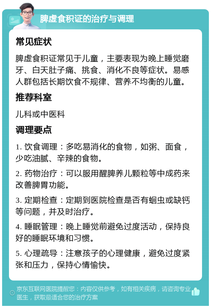 脾虚食积证的治疗与调理 常见症状 脾虚食积证常见于儿童，主要表现为晚上睡觉磨牙、白天肚子痛、挑食、消化不良等症状。易感人群包括长期饮食不规律、营养不均衡的儿童。 推荐科室 儿科或中医科 调理要点 1. 饮食调理：多吃易消化的食物，如粥、面食，少吃油腻、辛辣的食物。 2. 药物治疗：可以服用醒脾养儿颗粒等中成药来改善脾胃功能。 3. 定期检查：定期到医院检查是否有蛔虫或缺钙等问题，并及时治疗。 4. 睡眠管理：晚上睡觉前避免过度活动，保持良好的睡眠环境和习惯。 5. 心理疏导：注意孩子的心理健康，避免过度紧张和压力，保持心情愉快。