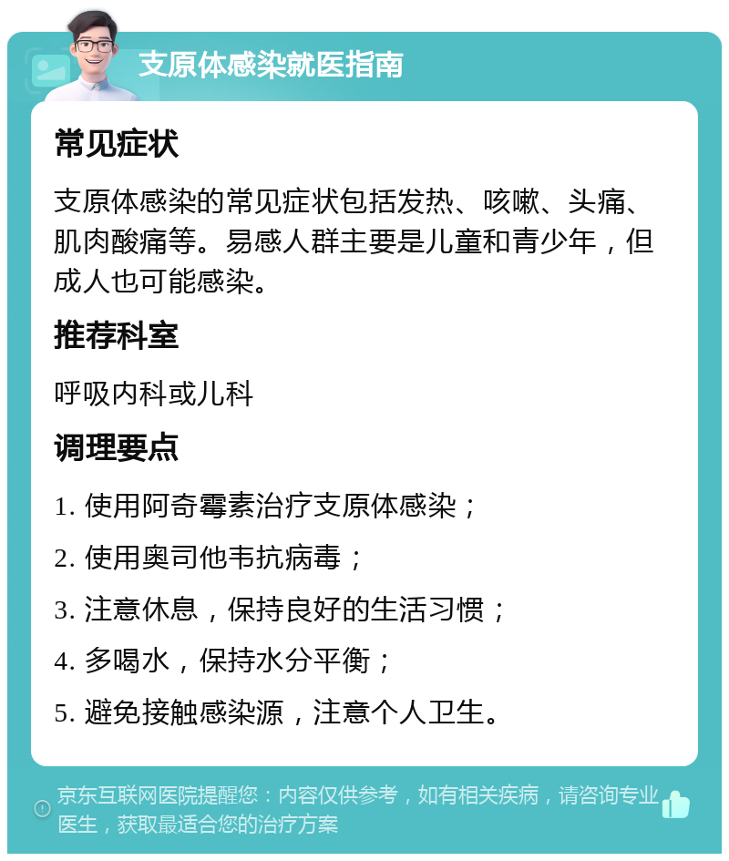 支原体感染就医指南 常见症状 支原体感染的常见症状包括发热、咳嗽、头痛、肌肉酸痛等。易感人群主要是儿童和青少年，但成人也可能感染。 推荐科室 呼吸内科或儿科 调理要点 1. 使用阿奇霉素治疗支原体感染； 2. 使用奥司他韦抗病毒； 3. 注意休息，保持良好的生活习惯； 4. 多喝水，保持水分平衡； 5. 避免接触感染源，注意个人卫生。