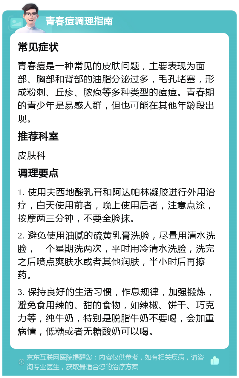 青春痘调理指南 常见症状 青春痘是一种常见的皮肤问题，主要表现为面部、胸部和背部的油脂分泌过多，毛孔堵塞，形成粉刺、丘疹、脓疱等多种类型的痘痘。青春期的青少年是易感人群，但也可能在其他年龄段出现。 推荐科室 皮肤科 调理要点 1. 使用夫西地酸乳膏和阿达帕林凝胶进行外用治疗，白天使用前者，晚上使用后者，注意点涂，按摩两三分钟，不要全脸抹。 2. 避免使用油腻的硫黄乳膏洗脸，尽量用清水洗脸，一个星期洗两次，平时用冷清水洗脸，洗完之后喷点爽肤水或者其他润肤，半小时后再擦药。 3. 保持良好的生活习惯，作息规律，加强锻炼，避免食用辣的、甜的食物，如辣椒、饼干、巧克力等，纯牛奶，特别是脱脂牛奶不要喝，会加重病情，低糖或者无糖酸奶可以喝。