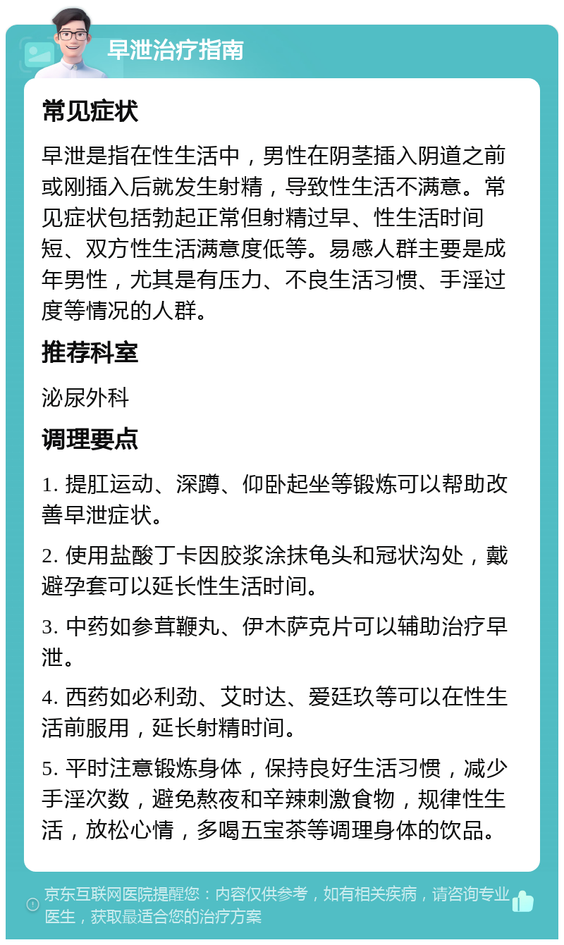 早泄治疗指南 常见症状 早泄是指在性生活中，男性在阴茎插入阴道之前或刚插入后就发生射精，导致性生活不满意。常见症状包括勃起正常但射精过早、性生活时间短、双方性生活满意度低等。易感人群主要是成年男性，尤其是有压力、不良生活习惯、手淫过度等情况的人群。 推荐科室 泌尿外科 调理要点 1. 提肛运动、深蹲、仰卧起坐等锻炼可以帮助改善早泄症状。 2. 使用盐酸丁卡因胶浆涂抹龟头和冠状沟处，戴避孕套可以延长性生活时间。 3. 中药如参茸鞭丸、伊木萨克片可以辅助治疗早泄。 4. 西药如必利劲、艾时达、爱廷玖等可以在性生活前服用，延长射精时间。 5. 平时注意锻炼身体，保持良好生活习惯，减少手淫次数，避免熬夜和辛辣刺激食物，规律性生活，放松心情，多喝五宝茶等调理身体的饮品。