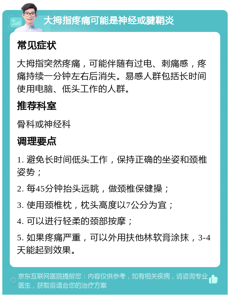 大拇指疼痛可能是神经或腱鞘炎 常见症状 大拇指突然疼痛，可能伴随有过电、刺痛感，疼痛持续一分钟左右后消失。易感人群包括长时间使用电脑、低头工作的人群。 推荐科室 骨科或神经科 调理要点 1. 避免长时间低头工作，保持正确的坐姿和颈椎姿势； 2. 每45分钟抬头远眺，做颈椎保健操； 3. 使用颈椎枕，枕头高度以7公分为宜； 4. 可以进行轻柔的颈部按摩； 5. 如果疼痛严重，可以外用扶他林软膏涂抹，3-4天能起到效果。