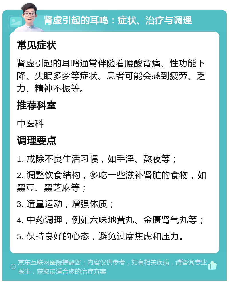 肾虚引起的耳鸣：症状、治疗与调理 常见症状 肾虚引起的耳鸣通常伴随着腰酸背痛、性功能下降、失眠多梦等症状。患者可能会感到疲劳、乏力、精神不振等。 推荐科室 中医科 调理要点 1. 戒除不良生活习惯，如手淫、熬夜等； 2. 调整饮食结构，多吃一些滋补肾脏的食物，如黑豆、黑芝麻等； 3. 适量运动，增强体质； 4. 中药调理，例如六味地黄丸、金匮肾气丸等； 5. 保持良好的心态，避免过度焦虑和压力。