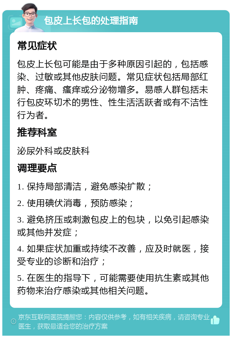 包皮上长包的处理指南 常见症状 包皮上长包可能是由于多种原因引起的，包括感染、过敏或其他皮肤问题。常见症状包括局部红肿、疼痛、瘙痒或分泌物增多。易感人群包括未行包皮环切术的男性、性生活活跃者或有不洁性行为者。 推荐科室 泌尿外科或皮肤科 调理要点 1. 保持局部清洁，避免感染扩散； 2. 使用碘伏消毒，预防感染； 3. 避免挤压或刺激包皮上的包块，以免引起感染或其他并发症； 4. 如果症状加重或持续不改善，应及时就医，接受专业的诊断和治疗； 5. 在医生的指导下，可能需要使用抗生素或其他药物来治疗感染或其他相关问题。