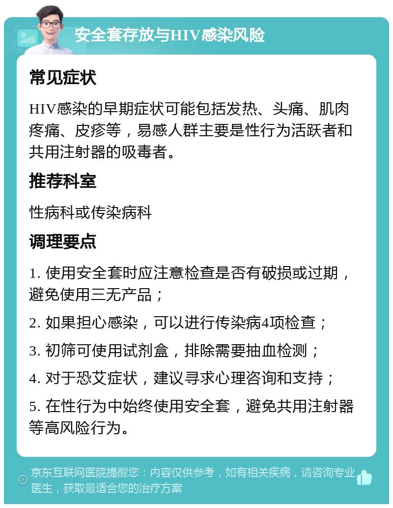 安全套存放与HIV感染风险 常见症状 HIV感染的早期症状可能包括发热、头痛、肌肉疼痛、皮疹等，易感人群主要是性行为活跃者和共用注射器的吸毒者。 推荐科室 性病科或传染病科 调理要点 1. 使用安全套时应注意检查是否有破损或过期，避免使用三无产品； 2. 如果担心感染，可以进行传染病4项检查； 3. 初筛可使用试剂盒，排除需要抽血检测； 4. 对于恐艾症状，建议寻求心理咨询和支持； 5. 在性行为中始终使用安全套，避免共用注射器等高风险行为。