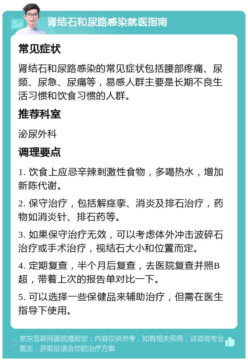 肾结石和尿路感染就医指南 常见症状 肾结石和尿路感染的常见症状包括腰部疼痛、尿频、尿急、尿痛等，易感人群主要是长期不良生活习惯和饮食习惯的人群。 推荐科室 泌尿外科 调理要点 1. 饮食上应忌辛辣刺激性食物，多喝热水，增加新陈代谢。 2. 保守治疗，包括解痉挛、消炎及排石治疗，药物如消炎针、排石药等。 3. 如果保守治疗无效，可以考虑体外冲击波碎石治疗或手术治疗，视结石大小和位置而定。 4. 定期复查，半个月后复查，去医院复查并照B超，带着上次的报告单对比一下。 5. 可以选择一些保健品来辅助治疗，但需在医生指导下使用。