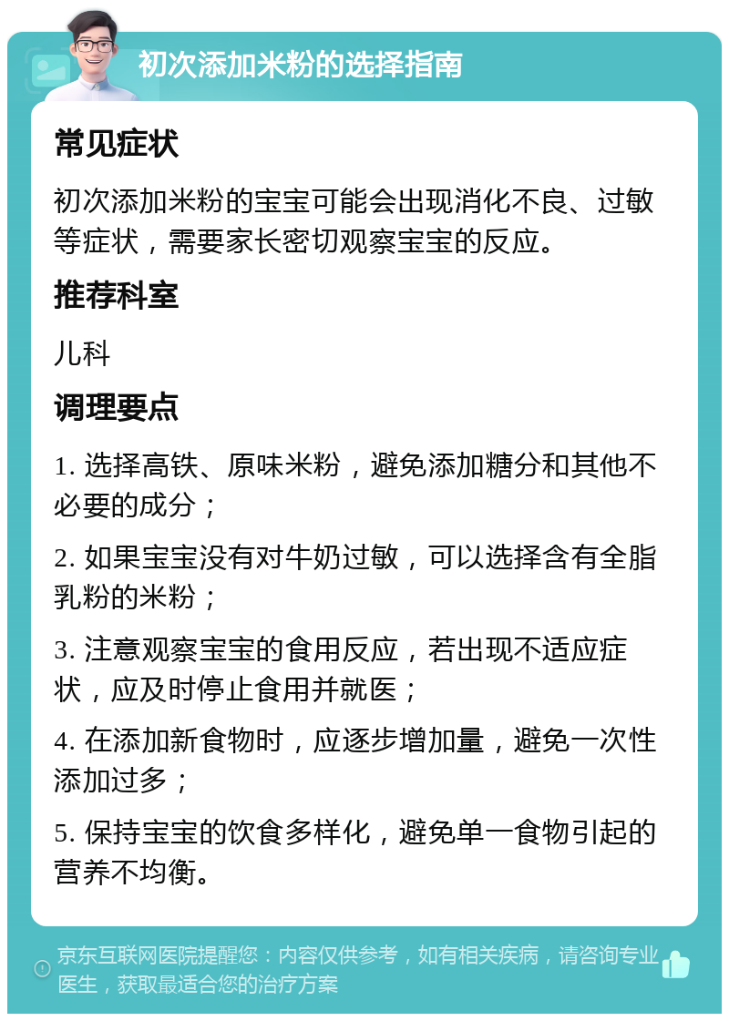 初次添加米粉的选择指南 常见症状 初次添加米粉的宝宝可能会出现消化不良、过敏等症状，需要家长密切观察宝宝的反应。 推荐科室 儿科 调理要点 1. 选择高铁、原味米粉，避免添加糖分和其他不必要的成分； 2. 如果宝宝没有对牛奶过敏，可以选择含有全脂乳粉的米粉； 3. 注意观察宝宝的食用反应，若出现不适应症状，应及时停止食用并就医； 4. 在添加新食物时，应逐步增加量，避免一次性添加过多； 5. 保持宝宝的饮食多样化，避免单一食物引起的营养不均衡。