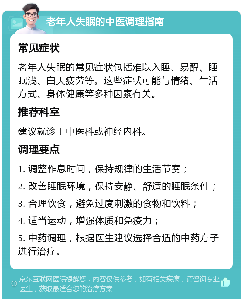 老年人失眠的中医调理指南 常见症状 老年人失眠的常见症状包括难以入睡、易醒、睡眠浅、白天疲劳等。这些症状可能与情绪、生活方式、身体健康等多种因素有关。 推荐科室 建议就诊于中医科或神经内科。 调理要点 1. 调整作息时间，保持规律的生活节奏； 2. 改善睡眠环境，保持安静、舒适的睡眠条件； 3. 合理饮食，避免过度刺激的食物和饮料； 4. 适当运动，增强体质和免疫力； 5. 中药调理，根据医生建议选择合适的中药方子进行治疗。