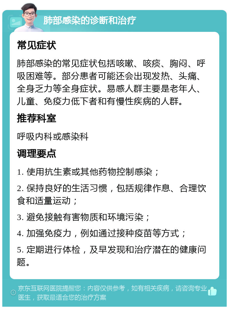 肺部感染的诊断和治疗 常见症状 肺部感染的常见症状包括咳嗽、咳痰、胸闷、呼吸困难等。部分患者可能还会出现发热、头痛、全身乏力等全身症状。易感人群主要是老年人、儿童、免疫力低下者和有慢性疾病的人群。 推荐科室 呼吸内科或感染科 调理要点 1. 使用抗生素或其他药物控制感染； 2. 保持良好的生活习惯，包括规律作息、合理饮食和适量运动； 3. 避免接触有害物质和环境污染； 4. 加强免疫力，例如通过接种疫苗等方式； 5. 定期进行体检，及早发现和治疗潜在的健康问题。