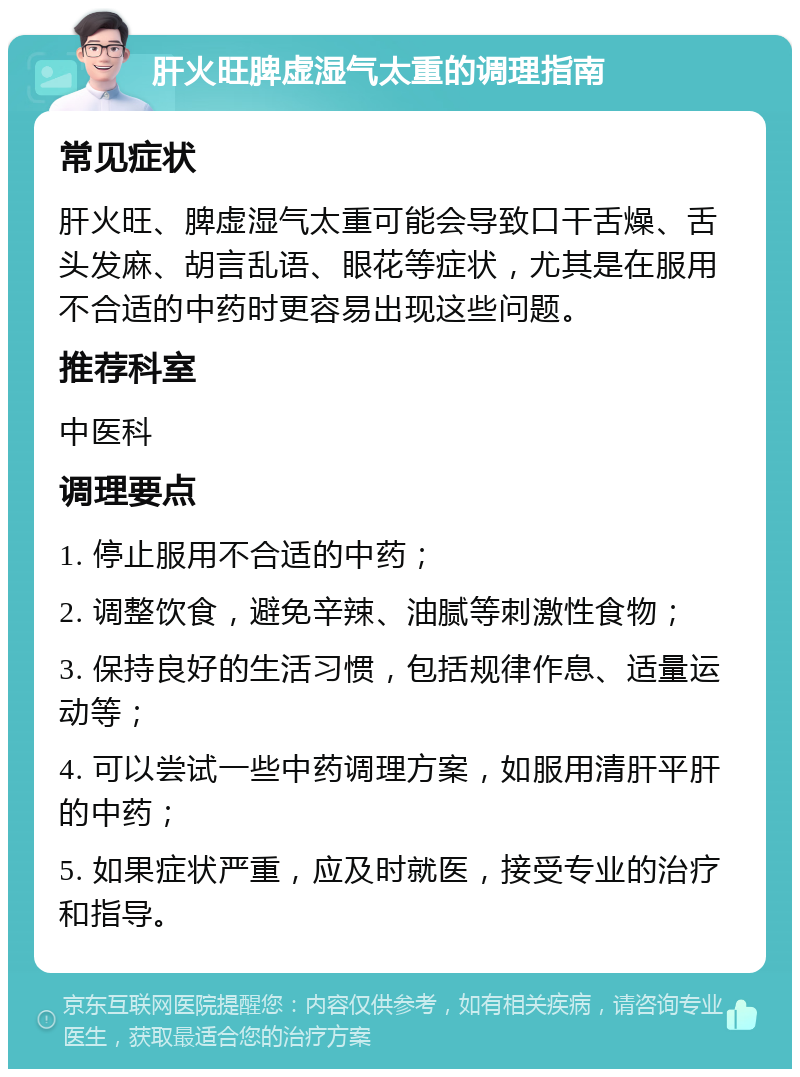 肝火旺脾虚湿气太重的调理指南 常见症状 肝火旺、脾虚湿气太重可能会导致口干舌燥、舌头发麻、胡言乱语、眼花等症状，尤其是在服用不合适的中药时更容易出现这些问题。 推荐科室 中医科 调理要点 1. 停止服用不合适的中药； 2. 调整饮食，避免辛辣、油腻等刺激性食物； 3. 保持良好的生活习惯，包括规律作息、适量运动等； 4. 可以尝试一些中药调理方案，如服用清肝平肝的中药； 5. 如果症状严重，应及时就医，接受专业的治疗和指导。