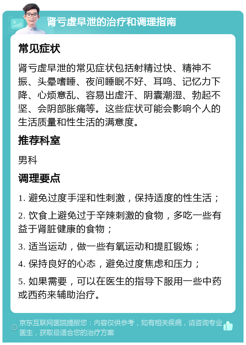 肾亏虚早泄的治疗和调理指南 常见症状 肾亏虚早泄的常见症状包括射精过快、精神不振、头晕嗜睡、夜间睡眠不好、耳鸣、记忆力下降、心烦意乱、容易出虚汗、阴囊潮湿、勃起不坚、会阴部胀痛等。这些症状可能会影响个人的生活质量和性生活的满意度。 推荐科室 男科 调理要点 1. 避免过度手淫和性刺激，保持适度的性生活； 2. 饮食上避免过于辛辣刺激的食物，多吃一些有益于肾脏健康的食物； 3. 适当运动，做一些有氧运动和提肛锻炼； 4. 保持良好的心态，避免过度焦虑和压力； 5. 如果需要，可以在医生的指导下服用一些中药或西药来辅助治疗。