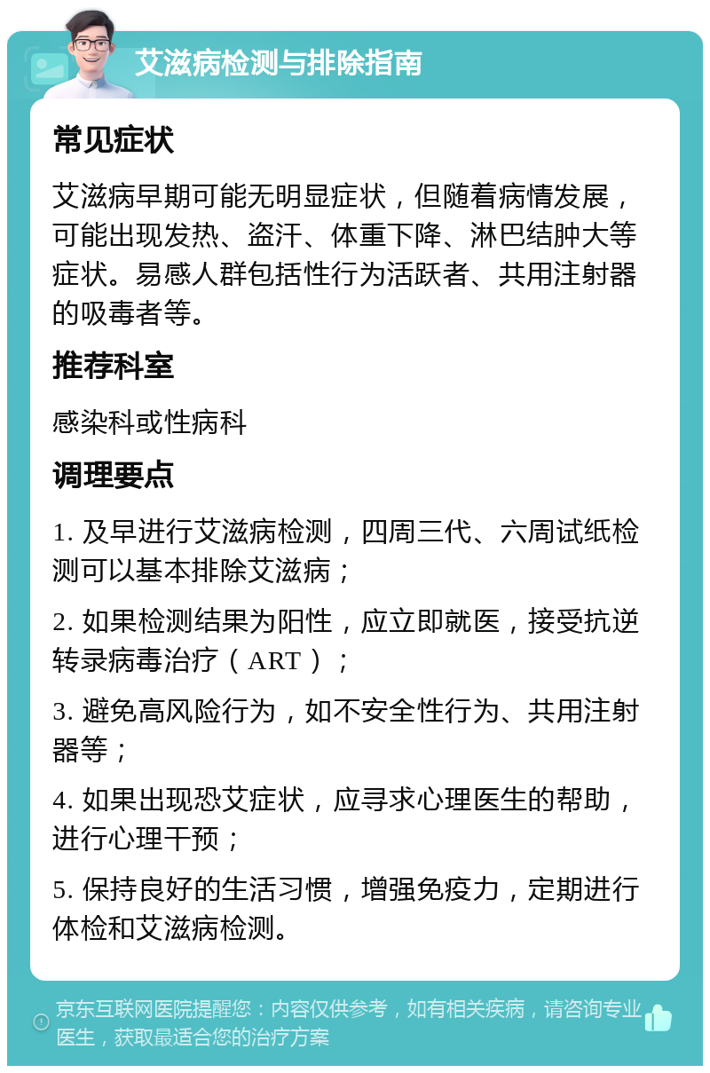 艾滋病检测与排除指南 常见症状 艾滋病早期可能无明显症状，但随着病情发展，可能出现发热、盗汗、体重下降、淋巴结肿大等症状。易感人群包括性行为活跃者、共用注射器的吸毒者等。 推荐科室 感染科或性病科 调理要点 1. 及早进行艾滋病检测，四周三代、六周试纸检测可以基本排除艾滋病； 2. 如果检测结果为阳性，应立即就医，接受抗逆转录病毒治疗（ART）； 3. 避免高风险行为，如不安全性行为、共用注射器等； 4. 如果出现恐艾症状，应寻求心理医生的帮助，进行心理干预； 5. 保持良好的生活习惯，增强免疫力，定期进行体检和艾滋病检测。