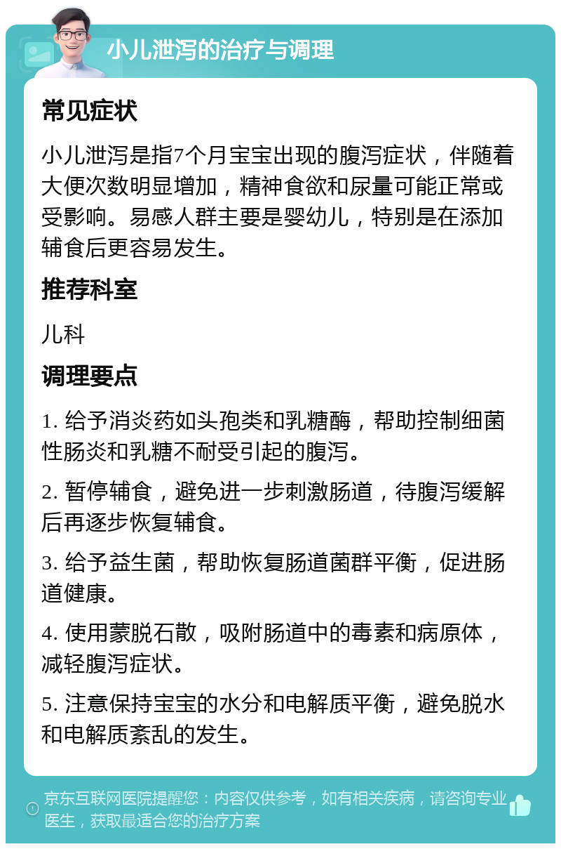 小儿泄泻的治疗与调理 常见症状 小儿泄泻是指7个月宝宝出现的腹泻症状，伴随着大便次数明显增加，精神食欲和尿量可能正常或受影响。易感人群主要是婴幼儿，特别是在添加辅食后更容易发生。 推荐科室 儿科 调理要点 1. 给予消炎药如头孢类和乳糖酶，帮助控制细菌性肠炎和乳糖不耐受引起的腹泻。 2. 暂停辅食，避免进一步刺激肠道，待腹泻缓解后再逐步恢复辅食。 3. 给予益生菌，帮助恢复肠道菌群平衡，促进肠道健康。 4. 使用蒙脱石散，吸附肠道中的毒素和病原体，减轻腹泻症状。 5. 注意保持宝宝的水分和电解质平衡，避免脱水和电解质紊乱的发生。