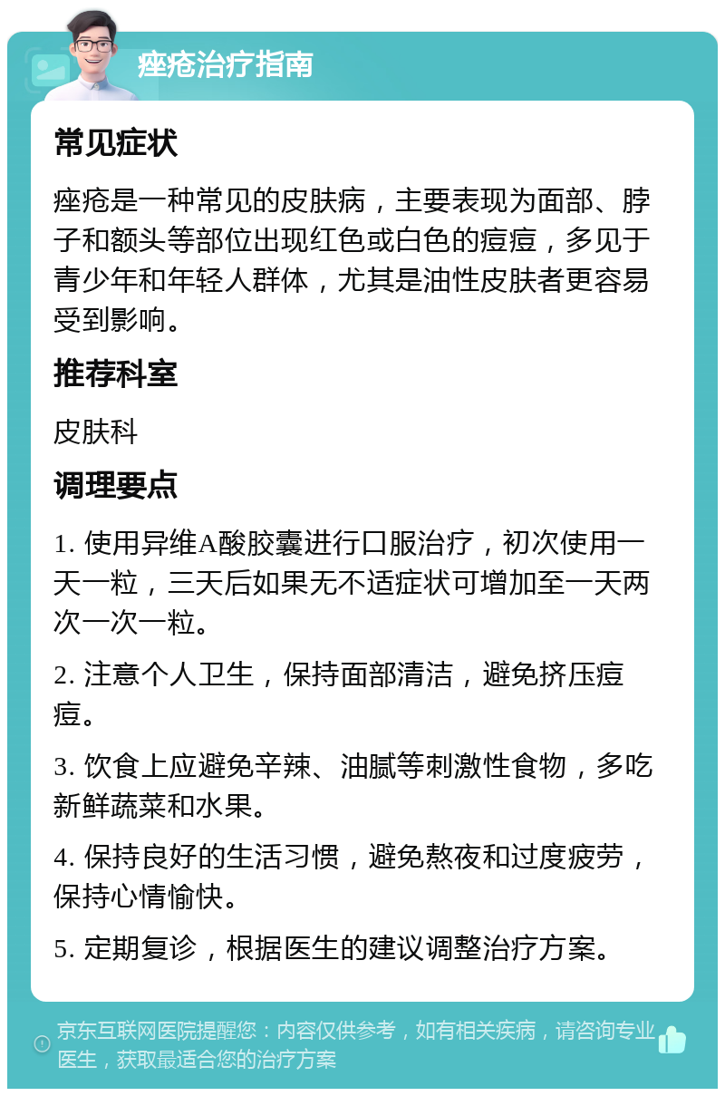 痤疮治疗指南 常见症状 痤疮是一种常见的皮肤病，主要表现为面部、脖子和额头等部位出现红色或白色的痘痘，多见于青少年和年轻人群体，尤其是油性皮肤者更容易受到影响。 推荐科室 皮肤科 调理要点 1. 使用异维A酸胶囊进行口服治疗，初次使用一天一粒，三天后如果无不适症状可增加至一天两次一次一粒。 2. 注意个人卫生，保持面部清洁，避免挤压痘痘。 3. 饮食上应避免辛辣、油腻等刺激性食物，多吃新鲜蔬菜和水果。 4. 保持良好的生活习惯，避免熬夜和过度疲劳，保持心情愉快。 5. 定期复诊，根据医生的建议调整治疗方案。