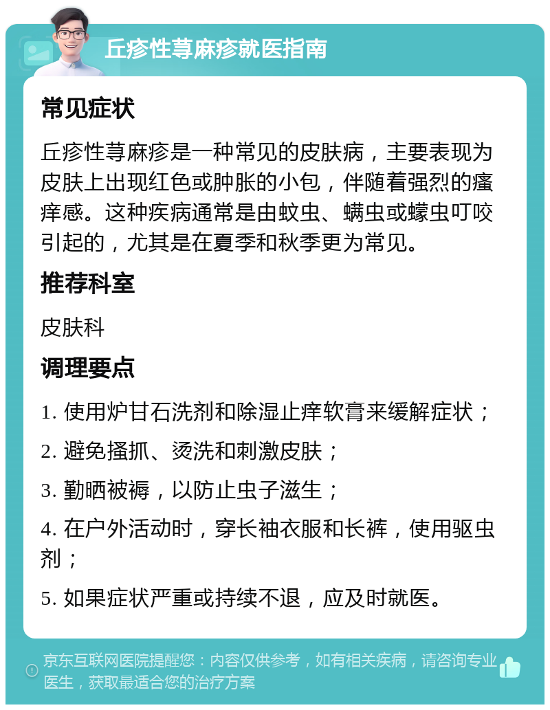 丘疹性荨麻疹就医指南 常见症状 丘疹性荨麻疹是一种常见的皮肤病，主要表现为皮肤上出现红色或肿胀的小包，伴随着强烈的瘙痒感。这种疾病通常是由蚊虫、螨虫或蠓虫叮咬引起的，尤其是在夏季和秋季更为常见。 推荐科室 皮肤科 调理要点 1. 使用炉甘石洗剂和除湿止痒软膏来缓解症状； 2. 避免搔抓、烫洗和刺激皮肤； 3. 勤晒被褥，以防止虫子滋生； 4. 在户外活动时，穿长袖衣服和长裤，使用驱虫剂； 5. 如果症状严重或持续不退，应及时就医。