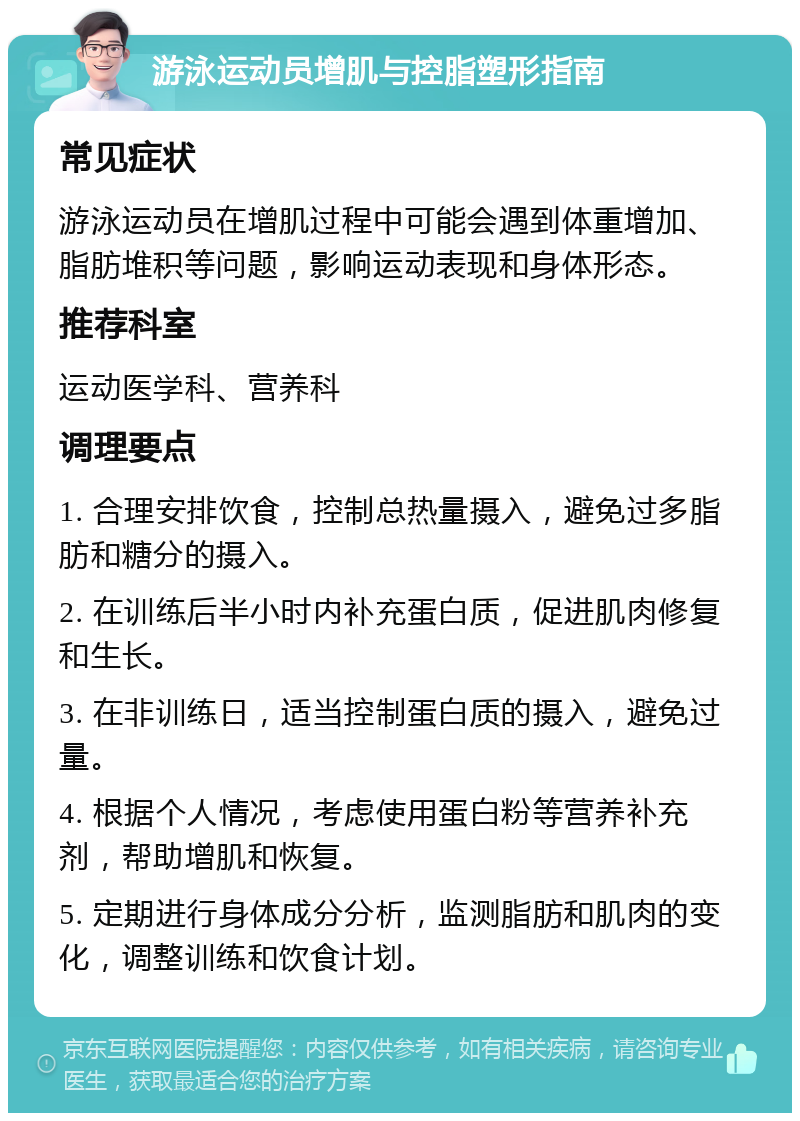 游泳运动员增肌与控脂塑形指南 常见症状 游泳运动员在增肌过程中可能会遇到体重增加、脂肪堆积等问题，影响运动表现和身体形态。 推荐科室 运动医学科、营养科 调理要点 1. 合理安排饮食，控制总热量摄入，避免过多脂肪和糖分的摄入。 2. 在训练后半小时内补充蛋白质，促进肌肉修复和生长。 3. 在非训练日，适当控制蛋白质的摄入，避免过量。 4. 根据个人情况，考虑使用蛋白粉等营养补充剂，帮助增肌和恢复。 5. 定期进行身体成分分析，监测脂肪和肌肉的变化，调整训练和饮食计划。