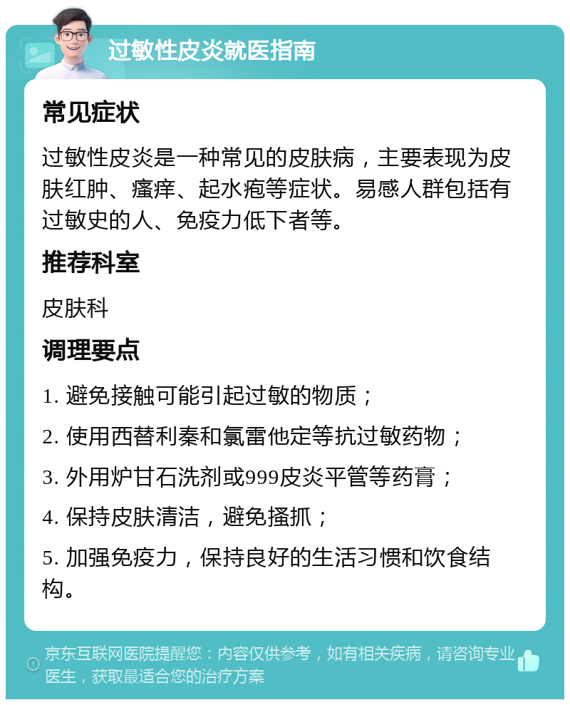 过敏性皮炎就医指南 常见症状 过敏性皮炎是一种常见的皮肤病，主要表现为皮肤红肿、瘙痒、起水疱等症状。易感人群包括有过敏史的人、免疫力低下者等。 推荐科室 皮肤科 调理要点 1. 避免接触可能引起过敏的物质； 2. 使用西替利秦和氯雷他定等抗过敏药物； 3. 外用炉甘石洗剂或999皮炎平管等药膏； 4. 保持皮肤清洁，避免搔抓； 5. 加强免疫力，保持良好的生活习惯和饮食结构。