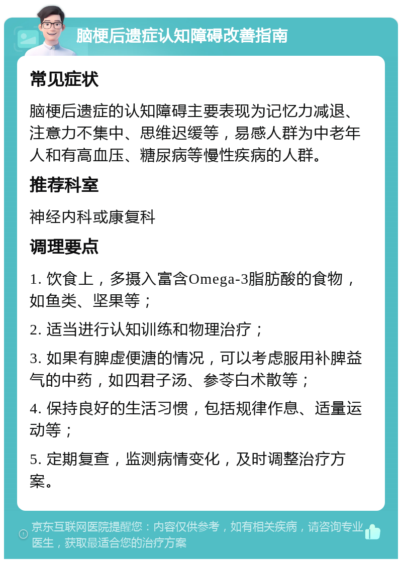 脑梗后遗症认知障碍改善指南 常见症状 脑梗后遗症的认知障碍主要表现为记忆力减退、注意力不集中、思维迟缓等，易感人群为中老年人和有高血压、糖尿病等慢性疾病的人群。 推荐科室 神经内科或康复科 调理要点 1. 饮食上，多摄入富含Omega-3脂肪酸的食物，如鱼类、坚果等； 2. 适当进行认知训练和物理治疗； 3. 如果有脾虚便溏的情况，可以考虑服用补脾益气的中药，如四君子汤、参苓白术散等； 4. 保持良好的生活习惯，包括规律作息、适量运动等； 5. 定期复查，监测病情变化，及时调整治疗方案。