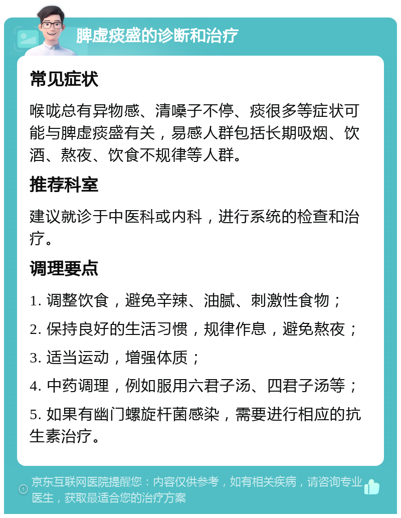 脾虚痰盛的诊断和治疗 常见症状 喉咙总有异物感、清嗓子不停、痰很多等症状可能与脾虚痰盛有关，易感人群包括长期吸烟、饮酒、熬夜、饮食不规律等人群。 推荐科室 建议就诊于中医科或内科，进行系统的检查和治疗。 调理要点 1. 调整饮食，避免辛辣、油腻、刺激性食物； 2. 保持良好的生活习惯，规律作息，避免熬夜； 3. 适当运动，增强体质； 4. 中药调理，例如服用六君子汤、四君子汤等； 5. 如果有幽门螺旋杆菌感染，需要进行相应的抗生素治疗。