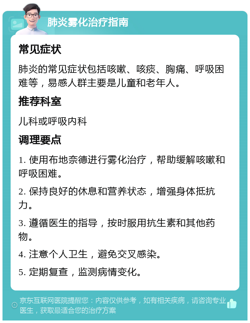 肺炎雾化治疗指南 常见症状 肺炎的常见症状包括咳嗽、咳痰、胸痛、呼吸困难等，易感人群主要是儿童和老年人。 推荐科室 儿科或呼吸内科 调理要点 1. 使用布地奈德进行雾化治疗，帮助缓解咳嗽和呼吸困难。 2. 保持良好的休息和营养状态，增强身体抵抗力。 3. 遵循医生的指导，按时服用抗生素和其他药物。 4. 注意个人卫生，避免交叉感染。 5. 定期复查，监测病情变化。