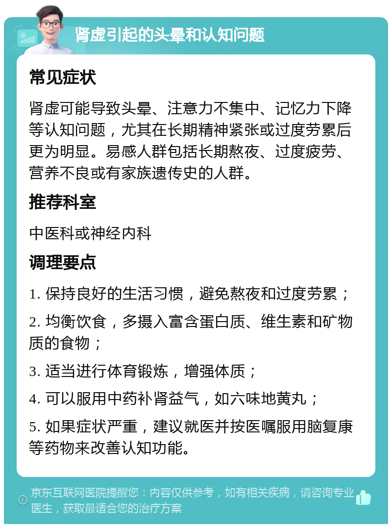 肾虚引起的头晕和认知问题 常见症状 肾虚可能导致头晕、注意力不集中、记忆力下降等认知问题，尤其在长期精神紧张或过度劳累后更为明显。易感人群包括长期熬夜、过度疲劳、营养不良或有家族遗传史的人群。 推荐科室 中医科或神经内科 调理要点 1. 保持良好的生活习惯，避免熬夜和过度劳累； 2. 均衡饮食，多摄入富含蛋白质、维生素和矿物质的食物； 3. 适当进行体育锻炼，增强体质； 4. 可以服用中药补肾益气，如六味地黄丸； 5. 如果症状严重，建议就医并按医嘱服用脑复康等药物来改善认知功能。