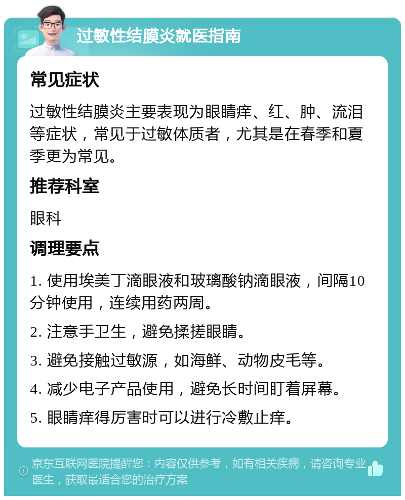 过敏性结膜炎就医指南 常见症状 过敏性结膜炎主要表现为眼睛痒、红、肿、流泪等症状，常见于过敏体质者，尤其是在春季和夏季更为常见。 推荐科室 眼科 调理要点 1. 使用埃美丁滴眼液和玻璃酸钠滴眼液，间隔10分钟使用，连续用药两周。 2. 注意手卫生，避免揉搓眼睛。 3. 避免接触过敏源，如海鲜、动物皮毛等。 4. 减少电子产品使用，避免长时间盯着屏幕。 5. 眼睛痒得厉害时可以进行冷敷止痒。