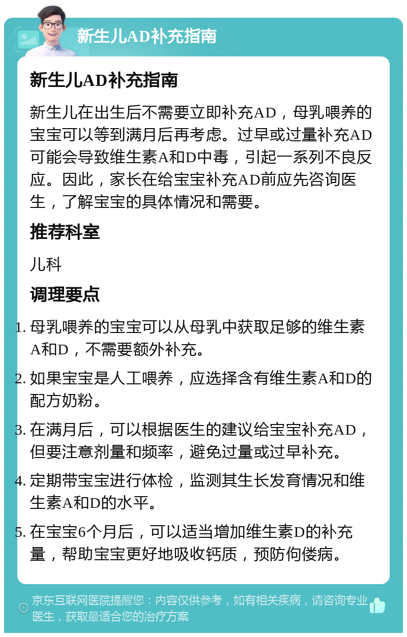 新生儿AD补充指南 新生儿AD补充指南 新生儿在出生后不需要立即补充AD，母乳喂养的宝宝可以等到满月后再考虑。过早或过量补充AD可能会导致维生素A和D中毒，引起一系列不良反应。因此，家长在给宝宝补充AD前应先咨询医生，了解宝宝的具体情况和需要。 推荐科室 儿科 调理要点 母乳喂养的宝宝可以从母乳中获取足够的维生素A和D，不需要额外补充。 如果宝宝是人工喂养，应选择含有维生素A和D的配方奶粉。 在满月后，可以根据医生的建议给宝宝补充AD，但要注意剂量和频率，避免过量或过早补充。 定期带宝宝进行体检，监测其生长发育情况和维生素A和D的水平。 在宝宝6个月后，可以适当增加维生素D的补充量，帮助宝宝更好地吸收钙质，预防佝偻病。